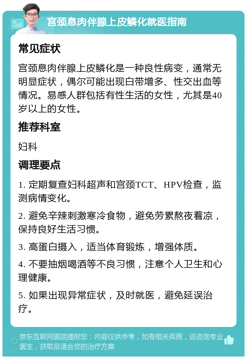 宫颈息肉伴腺上皮鳞化就医指南 常见症状 宫颈息肉伴腺上皮鳞化是一种良性病变，通常无明显症状，偶尔可能出现白带增多、性交出血等情况。易感人群包括有性生活的女性，尤其是40岁以上的女性。 推荐科室 妇科 调理要点 1. 定期复查妇科超声和宫颈TCT、HPV检查，监测病情变化。 2. 避免辛辣刺激寒冷食物，避免劳累熬夜着凉，保持良好生活习惯。 3. 高蛋白摄入，适当体育锻炼，增强体质。 4. 不要抽烟喝酒等不良习惯，注意个人卫生和心理健康。 5. 如果出现异常症状，及时就医，避免延误治疗。