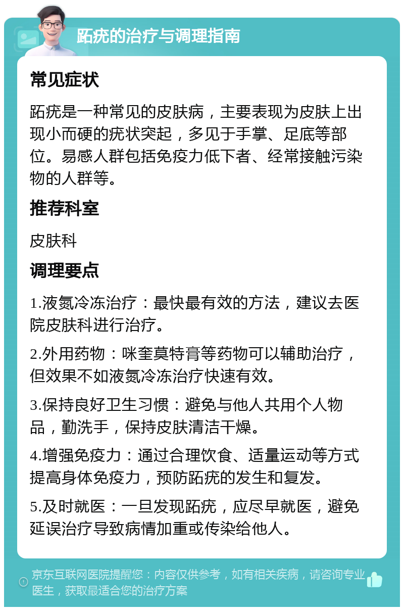 跖疣的治疗与调理指南 常见症状 跖疣是一种常见的皮肤病，主要表现为皮肤上出现小而硬的疣状突起，多见于手掌、足底等部位。易感人群包括免疫力低下者、经常接触污染物的人群等。 推荐科室 皮肤科 调理要点 1.液氮冷冻治疗：最快最有效的方法，建议去医院皮肤科进行治疗。 2.外用药物：咪奎莫特膏等药物可以辅助治疗，但效果不如液氮冷冻治疗快速有效。 3.保持良好卫生习惯：避免与他人共用个人物品，勤洗手，保持皮肤清洁干燥。 4.增强免疫力：通过合理饮食、适量运动等方式提高身体免疫力，预防跖疣的发生和复发。 5.及时就医：一旦发现跖疣，应尽早就医，避免延误治疗导致病情加重或传染给他人。