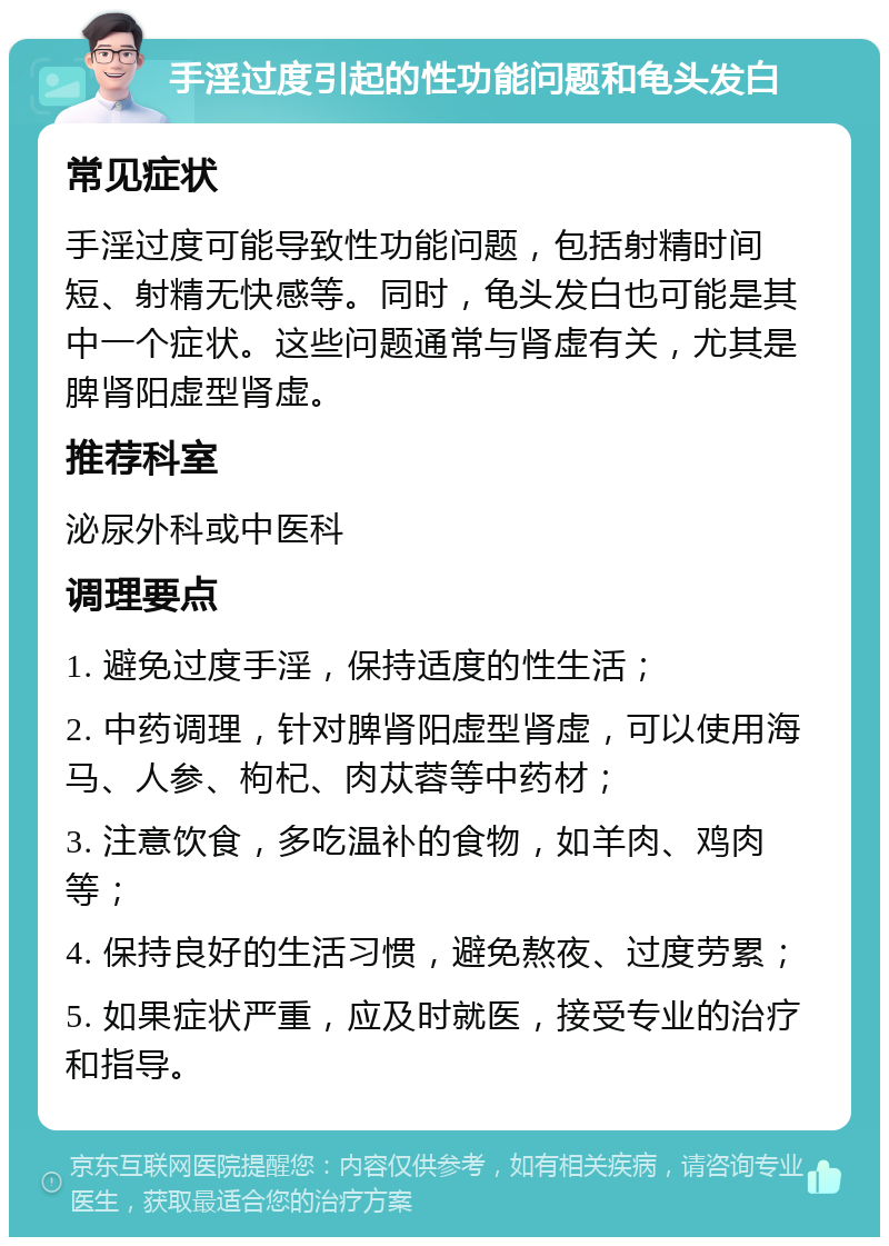 手淫过度引起的性功能问题和龟头发白 常见症状 手淫过度可能导致性功能问题，包括射精时间短、射精无快感等。同时，龟头发白也可能是其中一个症状。这些问题通常与肾虚有关，尤其是脾肾阳虚型肾虚。 推荐科室 泌尿外科或中医科 调理要点 1. 避免过度手淫，保持适度的性生活； 2. 中药调理，针对脾肾阳虚型肾虚，可以使用海马、人参、枸杞、肉苁蓉等中药材； 3. 注意饮食，多吃温补的食物，如羊肉、鸡肉等； 4. 保持良好的生活习惯，避免熬夜、过度劳累； 5. 如果症状严重，应及时就医，接受专业的治疗和指导。