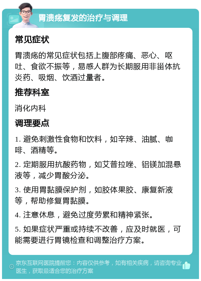 胃溃疡复发的治疗与调理 常见症状 胃溃疡的常见症状包括上腹部疼痛、恶心、呕吐、食欲不振等，易感人群为长期服用非甾体抗炎药、吸烟、饮酒过量者。 推荐科室 消化内科 调理要点 1. 避免刺激性食物和饮料，如辛辣、油腻、咖啡、酒精等。 2. 定期服用抗酸药物，如艾普拉唑、铝镁加混悬液等，减少胃酸分泌。 3. 使用胃黏膜保护剂，如胶体果胶、康复新液等，帮助修复胃黏膜。 4. 注意休息，避免过度劳累和精神紧张。 5. 如果症状严重或持续不改善，应及时就医，可能需要进行胃镜检查和调整治疗方案。