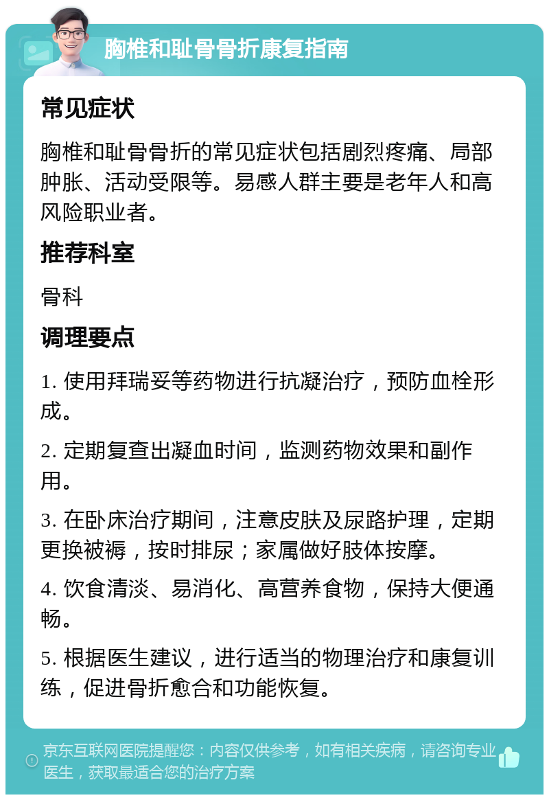 胸椎和耻骨骨折康复指南 常见症状 胸椎和耻骨骨折的常见症状包括剧烈疼痛、局部肿胀、活动受限等。易感人群主要是老年人和高风险职业者。 推荐科室 骨科 调理要点 1. 使用拜瑞妥等药物进行抗凝治疗，预防血栓形成。 2. 定期复查出凝血时间，监测药物效果和副作用。 3. 在卧床治疗期间，注意皮肤及尿路护理，定期更换被褥，按时排尿；家属做好肢体按摩。 4. 饮食清淡、易消化、高营养食物，保持大便通畅。 5. 根据医生建议，进行适当的物理治疗和康复训练，促进骨折愈合和功能恢复。