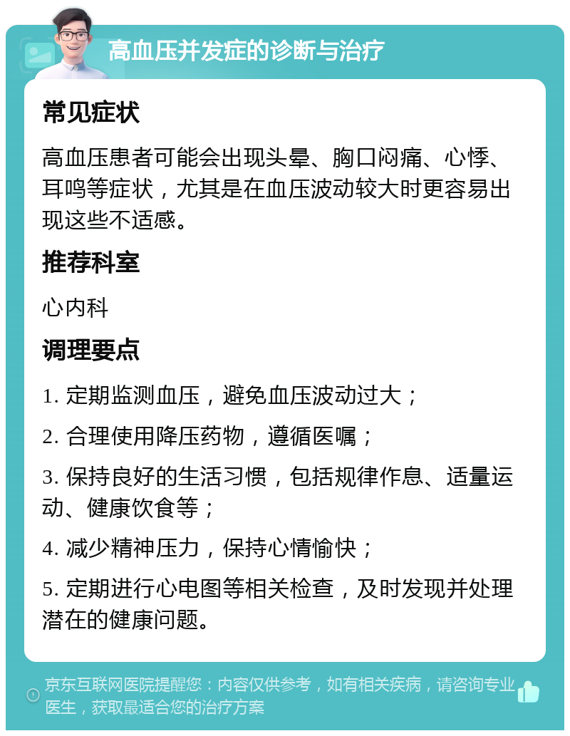 高血压并发症的诊断与治疗 常见症状 高血压患者可能会出现头晕、胸口闷痛、心悸、耳鸣等症状，尤其是在血压波动较大时更容易出现这些不适感。 推荐科室 心内科 调理要点 1. 定期监测血压，避免血压波动过大； 2. 合理使用降压药物，遵循医嘱； 3. 保持良好的生活习惯，包括规律作息、适量运动、健康饮食等； 4. 减少精神压力，保持心情愉快； 5. 定期进行心电图等相关检查，及时发现并处理潜在的健康问题。