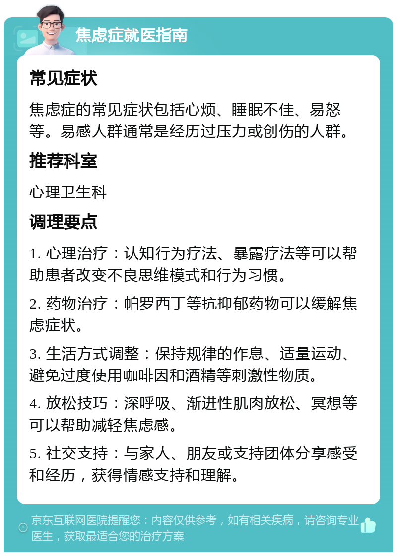 焦虑症就医指南 常见症状 焦虑症的常见症状包括心烦、睡眠不佳、易怒等。易感人群通常是经历过压力或创伤的人群。 推荐科室 心理卫生科 调理要点 1. 心理治疗：认知行为疗法、暴露疗法等可以帮助患者改变不良思维模式和行为习惯。 2. 药物治疗：帕罗西丁等抗抑郁药物可以缓解焦虑症状。 3. 生活方式调整：保持规律的作息、适量运动、避免过度使用咖啡因和酒精等刺激性物质。 4. 放松技巧：深呼吸、渐进性肌肉放松、冥想等可以帮助减轻焦虑感。 5. 社交支持：与家人、朋友或支持团体分享感受和经历，获得情感支持和理解。