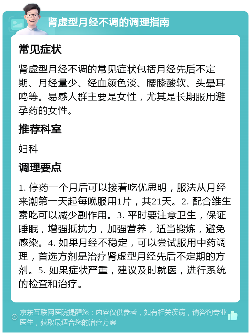 肾虚型月经不调的调理指南 常见症状 肾虚型月经不调的常见症状包括月经先后不定期、月经量少、经血颜色淡、腰膝酸软、头晕耳鸣等。易感人群主要是女性，尤其是长期服用避孕药的女性。 推荐科室 妇科 调理要点 1. 停药一个月后可以接着吃优思明，服法从月经来潮第一天起每晚服用1片，共21天。2. 配合维生素吃可以减少副作用。3. 平时要注意卫生，保证睡眠，增强抵抗力，加强营养，适当锻炼，避免感染。4. 如果月经不稳定，可以尝试服用中药调理，首选方剂是治疗肾虚型月经先后不定期的方剂。5. 如果症状严重，建议及时就医，进行系统的检查和治疗。