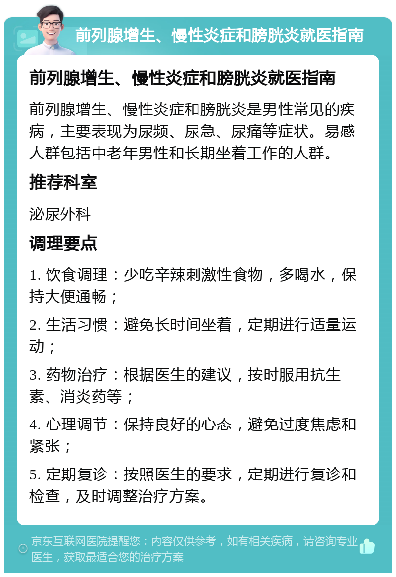 前列腺增生、慢性炎症和膀胱炎就医指南 前列腺增生、慢性炎症和膀胱炎就医指南 前列腺增生、慢性炎症和膀胱炎是男性常见的疾病，主要表现为尿频、尿急、尿痛等症状。易感人群包括中老年男性和长期坐着工作的人群。 推荐科室 泌尿外科 调理要点 1. 饮食调理：少吃辛辣刺激性食物，多喝水，保持大便通畅； 2. 生活习惯：避免长时间坐着，定期进行适量运动； 3. 药物治疗：根据医生的建议，按时服用抗生素、消炎药等； 4. 心理调节：保持良好的心态，避免过度焦虑和紧张； 5. 定期复诊：按照医生的要求，定期进行复诊和检查，及时调整治疗方案。