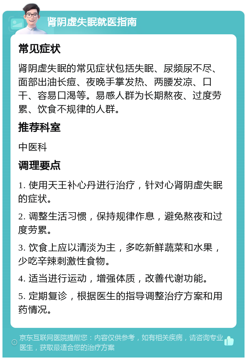 肾阴虚失眠就医指南 常见症状 肾阴虚失眠的常见症状包括失眠、尿频尿不尽、面部出油长痘、夜晚手掌发热、两腰发凉、口干、容易口渴等。易感人群为长期熬夜、过度劳累、饮食不规律的人群。 推荐科室 中医科 调理要点 1. 使用天王补心丹进行治疗，针对心肾阴虚失眠的症状。 2. 调整生活习惯，保持规律作息，避免熬夜和过度劳累。 3. 饮食上应以清淡为主，多吃新鲜蔬菜和水果，少吃辛辣刺激性食物。 4. 适当进行运动，增强体质，改善代谢功能。 5. 定期复诊，根据医生的指导调整治疗方案和用药情况。