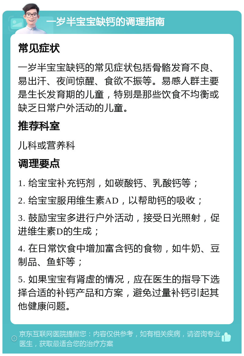 一岁半宝宝缺钙的调理指南 常见症状 一岁半宝宝缺钙的常见症状包括骨骼发育不良、易出汗、夜间惊醒、食欲不振等。易感人群主要是生长发育期的儿童，特别是那些饮食不均衡或缺乏日常户外活动的儿童。 推荐科室 儿科或营养科 调理要点 1. 给宝宝补充钙剂，如碳酸钙、乳酸钙等； 2. 给宝宝服用维生素AD，以帮助钙的吸收； 3. 鼓励宝宝多进行户外活动，接受日光照射，促进维生素D的生成； 4. 在日常饮食中增加富含钙的食物，如牛奶、豆制品、鱼虾等； 5. 如果宝宝有肾虚的情况，应在医生的指导下选择合适的补钙产品和方案，避免过量补钙引起其他健康问题。