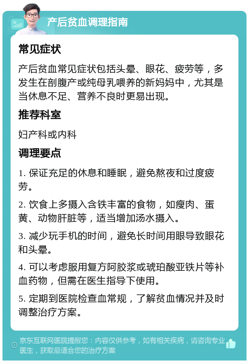 产后贫血调理指南 常见症状 产后贫血常见症状包括头晕、眼花、疲劳等，多发生在剖腹产或纯母乳喂养的新妈妈中，尤其是当休息不足、营养不良时更易出现。 推荐科室 妇产科或内科 调理要点 1. 保证充足的休息和睡眠，避免熬夜和过度疲劳。 2. 饮食上多摄入含铁丰富的食物，如瘦肉、蛋黄、动物肝脏等，适当增加汤水摄入。 3. 减少玩手机的时间，避免长时间用眼导致眼花和头晕。 4. 可以考虑服用复方阿胶浆或琥珀酸亚铁片等补血药物，但需在医生指导下使用。 5. 定期到医院检查血常规，了解贫血情况并及时调整治疗方案。