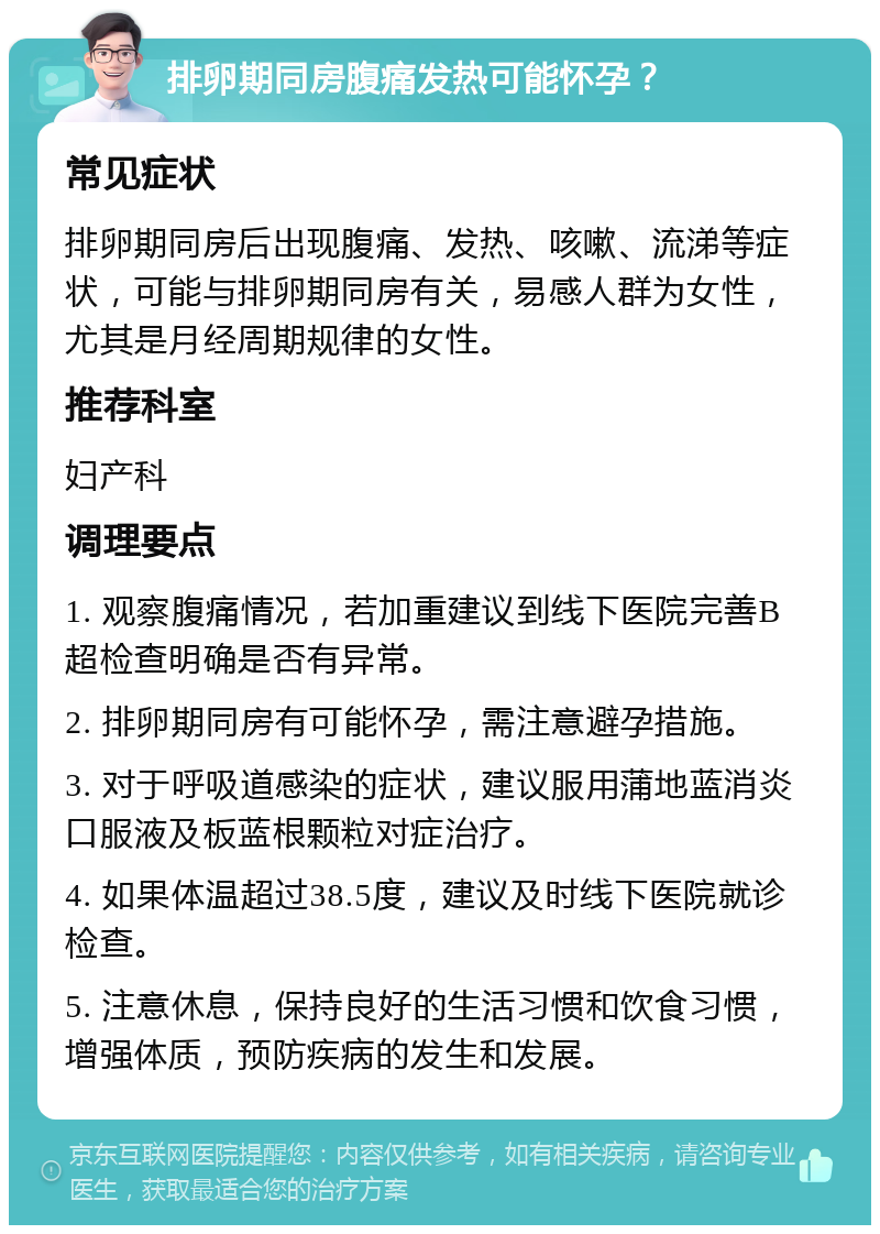 排卵期同房腹痛发热可能怀孕？ 常见症状 排卵期同房后出现腹痛、发热、咳嗽、流涕等症状，可能与排卵期同房有关，易感人群为女性，尤其是月经周期规律的女性。 推荐科室 妇产科 调理要点 1. 观察腹痛情况，若加重建议到线下医院完善B超检查明确是否有异常。 2. 排卵期同房有可能怀孕，需注意避孕措施。 3. 对于呼吸道感染的症状，建议服用蒲地蓝消炎口服液及板蓝根颗粒对症治疗。 4. 如果体温超过38.5度，建议及时线下医院就诊检查。 5. 注意休息，保持良好的生活习惯和饮食习惯，增强体质，预防疾病的发生和发展。