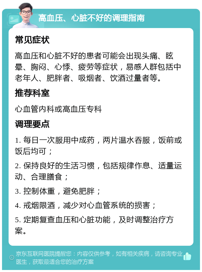 高血压、心脏不好的调理指南 常见症状 高血压和心脏不好的患者可能会出现头痛、眩晕、胸闷、心悸、疲劳等症状，易感人群包括中老年人、肥胖者、吸烟者、饮酒过量者等。 推荐科室 心血管内科或高血压专科 调理要点 1. 每日一次服用中成药，两片温水吞服，饭前或饭后均可； 2. 保持良好的生活习惯，包括规律作息、适量运动、合理膳食； 3. 控制体重，避免肥胖； 4. 戒烟限酒，减少对心血管系统的损害； 5. 定期复查血压和心脏功能，及时调整治疗方案。