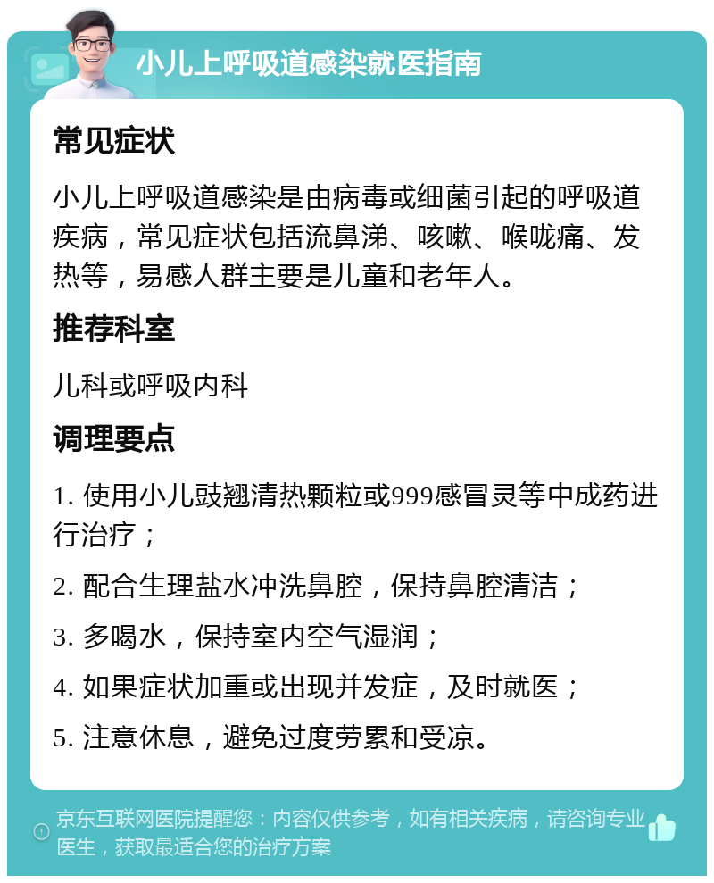 小儿上呼吸道感染就医指南 常见症状 小儿上呼吸道感染是由病毒或细菌引起的呼吸道疾病，常见症状包括流鼻涕、咳嗽、喉咙痛、发热等，易感人群主要是儿童和老年人。 推荐科室 儿科或呼吸内科 调理要点 1. 使用小儿豉翘清热颗粒或999感冒灵等中成药进行治疗； 2. 配合生理盐水冲洗鼻腔，保持鼻腔清洁； 3. 多喝水，保持室内空气湿润； 4. 如果症状加重或出现并发症，及时就医； 5. 注意休息，避免过度劳累和受凉。