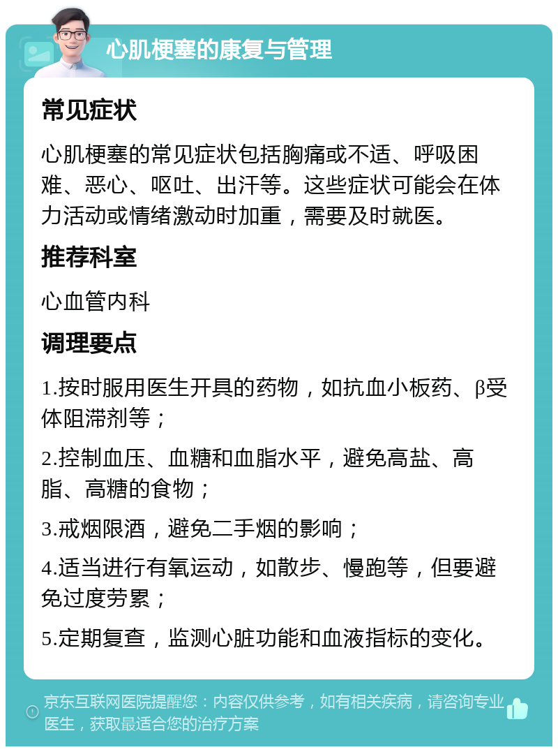 心肌梗塞的康复与管理 常见症状 心肌梗塞的常见症状包括胸痛或不适、呼吸困难、恶心、呕吐、出汗等。这些症状可能会在体力活动或情绪激动时加重，需要及时就医。 推荐科室 心血管内科 调理要点 1.按时服用医生开具的药物，如抗血小板药、β受体阻滞剂等； 2.控制血压、血糖和血脂水平，避免高盐、高脂、高糖的食物； 3.戒烟限酒，避免二手烟的影响； 4.适当进行有氧运动，如散步、慢跑等，但要避免过度劳累； 5.定期复查，监测心脏功能和血液指标的变化。