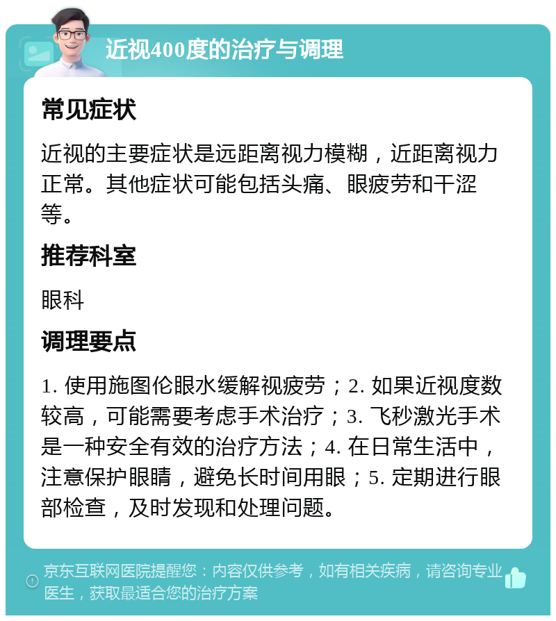 近视400度的治疗与调理 常见症状 近视的主要症状是远距离视力模糊，近距离视力正常。其他症状可能包括头痛、眼疲劳和干涩等。 推荐科室 眼科 调理要点 1. 使用施图伦眼水缓解视疲劳；2. 如果近视度数较高，可能需要考虑手术治疗；3. 飞秒激光手术是一种安全有效的治疗方法；4. 在日常生活中，注意保护眼睛，避免长时间用眼；5. 定期进行眼部检查，及时发现和处理问题。