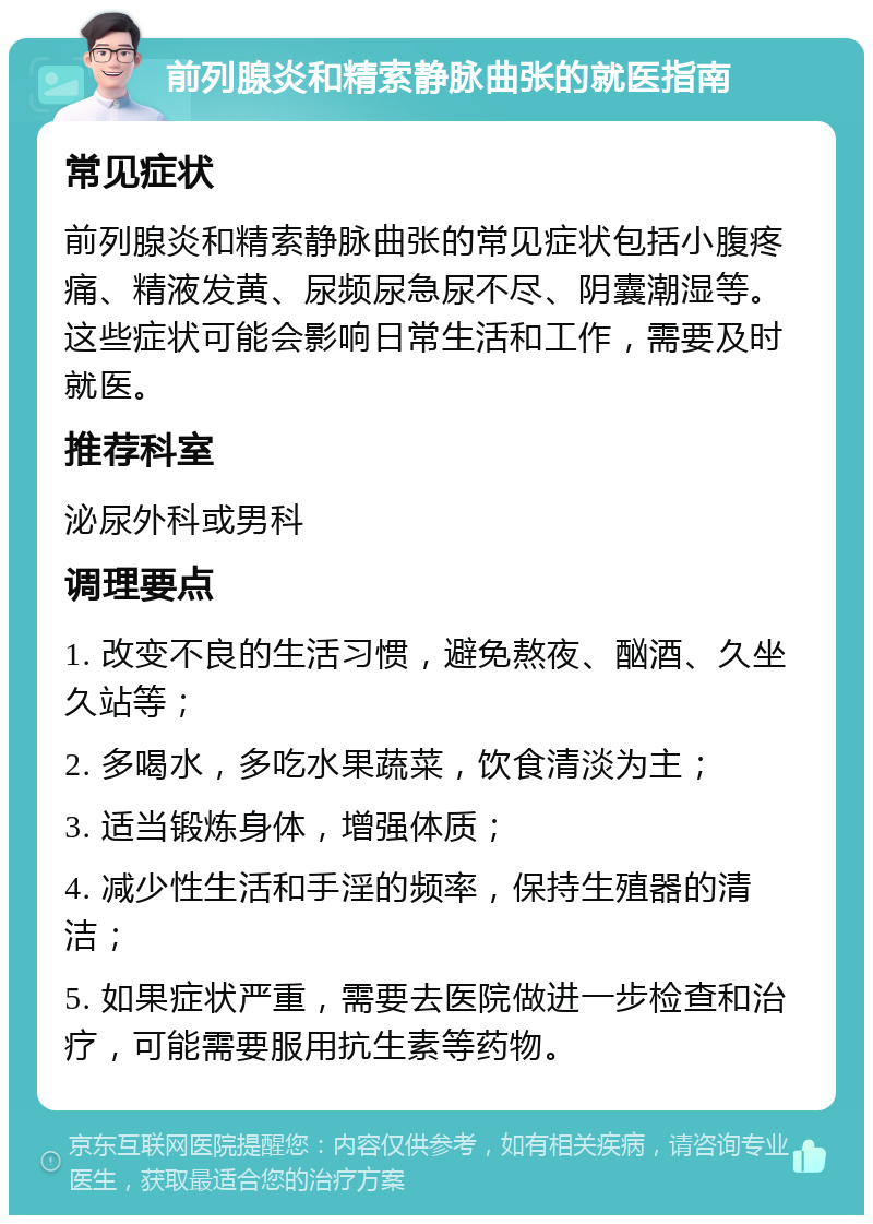 前列腺炎和精索静脉曲张的就医指南 常见症状 前列腺炎和精索静脉曲张的常见症状包括小腹疼痛、精液发黄、尿频尿急尿不尽、阴囊潮湿等。这些症状可能会影响日常生活和工作，需要及时就医。 推荐科室 泌尿外科或男科 调理要点 1. 改变不良的生活习惯，避免熬夜、酗酒、久坐久站等； 2. 多喝水，多吃水果蔬菜，饮食清淡为主； 3. 适当锻炼身体，增强体质； 4. 减少性生活和手淫的频率，保持生殖器的清洁； 5. 如果症状严重，需要去医院做进一步检查和治疗，可能需要服用抗生素等药物。