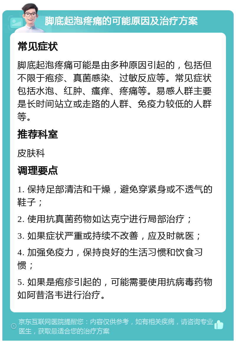 脚底起泡疼痛的可能原因及治疗方案 常见症状 脚底起泡疼痛可能是由多种原因引起的，包括但不限于疱疹、真菌感染、过敏反应等。常见症状包括水泡、红肿、瘙痒、疼痛等。易感人群主要是长时间站立或走路的人群、免疫力较低的人群等。 推荐科室 皮肤科 调理要点 1. 保持足部清洁和干燥，避免穿紧身或不透气的鞋子； 2. 使用抗真菌药物如达克宁进行局部治疗； 3. 如果症状严重或持续不改善，应及时就医； 4. 加强免疫力，保持良好的生活习惯和饮食习惯； 5. 如果是疱疹引起的，可能需要使用抗病毒药物如阿昔洛韦进行治疗。