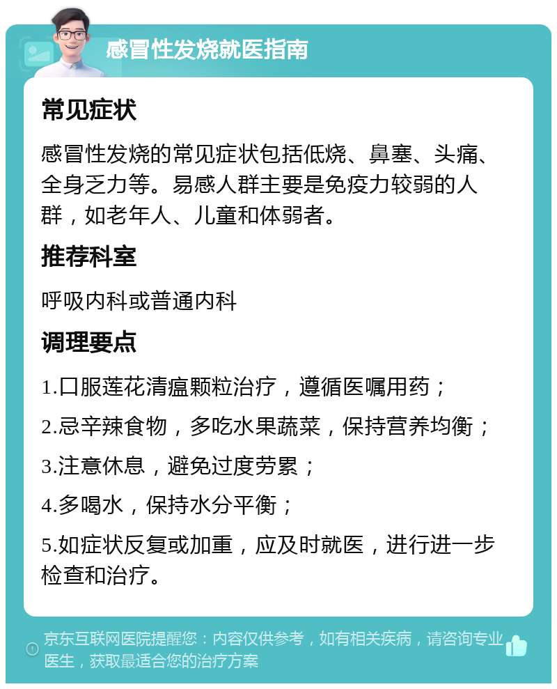 感冒性发烧就医指南 常见症状 感冒性发烧的常见症状包括低烧、鼻塞、头痛、全身乏力等。易感人群主要是免疫力较弱的人群，如老年人、儿童和体弱者。 推荐科室 呼吸内科或普通内科 调理要点 1.口服莲花清瘟颗粒治疗，遵循医嘱用药； 2.忌辛辣食物，多吃水果蔬菜，保持营养均衡； 3.注意休息，避免过度劳累； 4.多喝水，保持水分平衡； 5.如症状反复或加重，应及时就医，进行进一步检查和治疗。