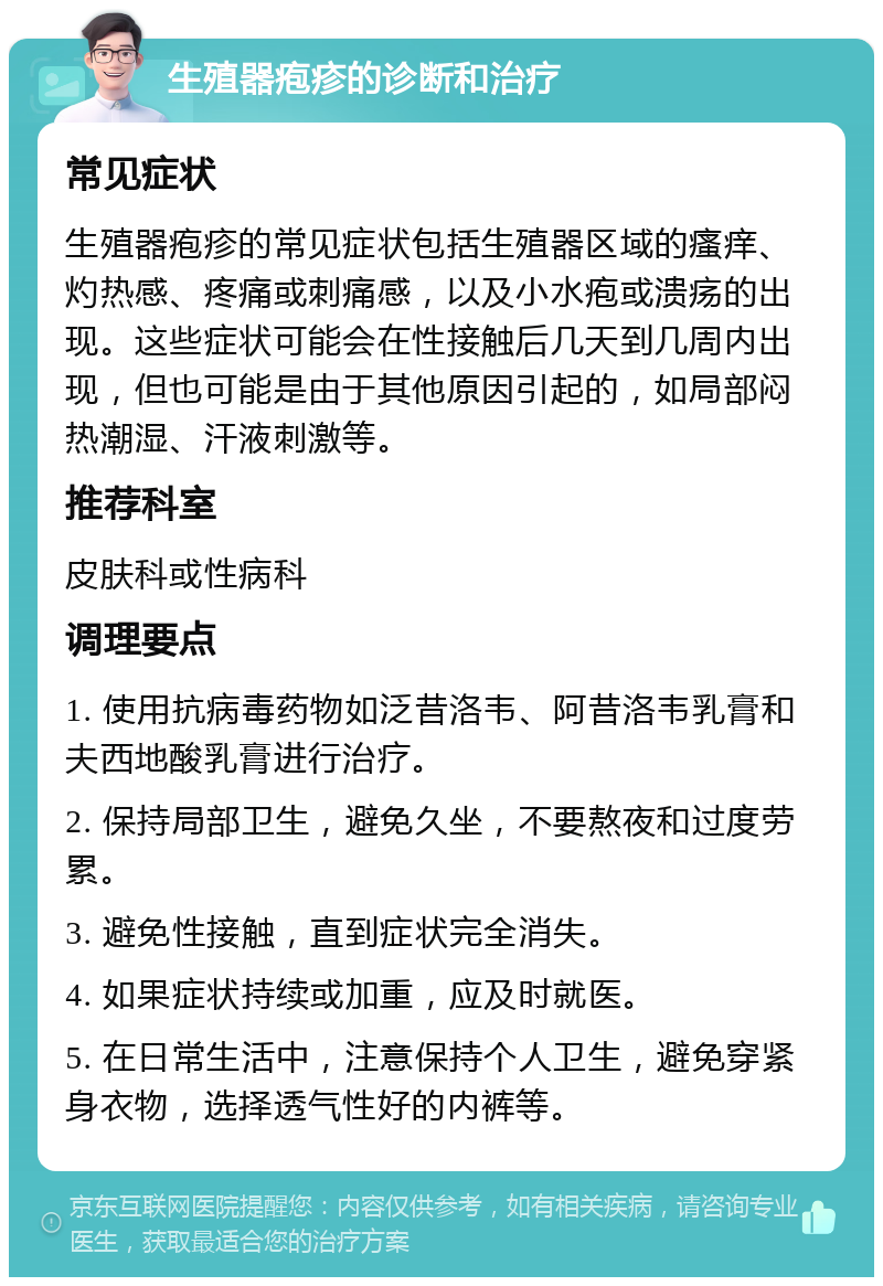 生殖器疱疹的诊断和治疗 常见症状 生殖器疱疹的常见症状包括生殖器区域的瘙痒、灼热感、疼痛或刺痛感，以及小水疱或溃疡的出现。这些症状可能会在性接触后几天到几周内出现，但也可能是由于其他原因引起的，如局部闷热潮湿、汗液刺激等。 推荐科室 皮肤科或性病科 调理要点 1. 使用抗病毒药物如泛昔洛韦、阿昔洛韦乳膏和夫西地酸乳膏进行治疗。 2. 保持局部卫生，避免久坐，不要熬夜和过度劳累。 3. 避免性接触，直到症状完全消失。 4. 如果症状持续或加重，应及时就医。 5. 在日常生活中，注意保持个人卫生，避免穿紧身衣物，选择透气性好的内裤等。