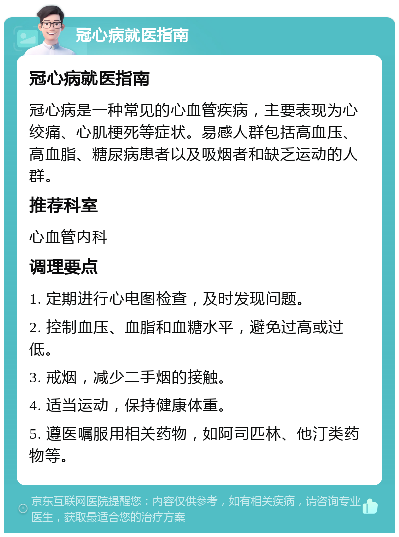 冠心病就医指南 冠心病就医指南 冠心病是一种常见的心血管疾病，主要表现为心绞痛、心肌梗死等症状。易感人群包括高血压、高血脂、糖尿病患者以及吸烟者和缺乏运动的人群。 推荐科室 心血管内科 调理要点 1. 定期进行心电图检查，及时发现问题。 2. 控制血压、血脂和血糖水平，避免过高或过低。 3. 戒烟，减少二手烟的接触。 4. 适当运动，保持健康体重。 5. 遵医嘱服用相关药物，如阿司匹林、他汀类药物等。