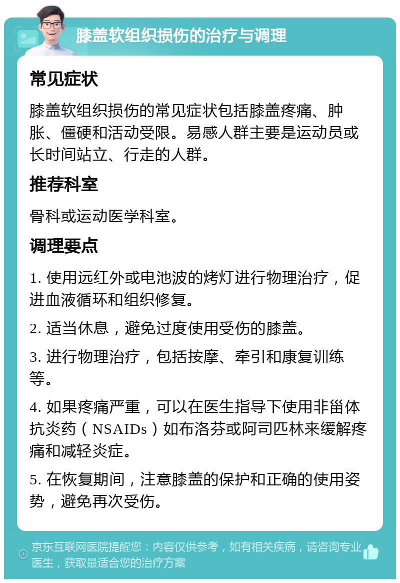 膝盖软组织损伤的治疗与调理 常见症状 膝盖软组织损伤的常见症状包括膝盖疼痛、肿胀、僵硬和活动受限。易感人群主要是运动员或长时间站立、行走的人群。 推荐科室 骨科或运动医学科室。 调理要点 1. 使用远红外或电池波的烤灯进行物理治疗，促进血液循环和组织修复。 2. 适当休息，避免过度使用受伤的膝盖。 3. 进行物理治疗，包括按摩、牵引和康复训练等。 4. 如果疼痛严重，可以在医生指导下使用非甾体抗炎药（NSAIDs）如布洛芬或阿司匹林来缓解疼痛和减轻炎症。 5. 在恢复期间，注意膝盖的保护和正确的使用姿势，避免再次受伤。