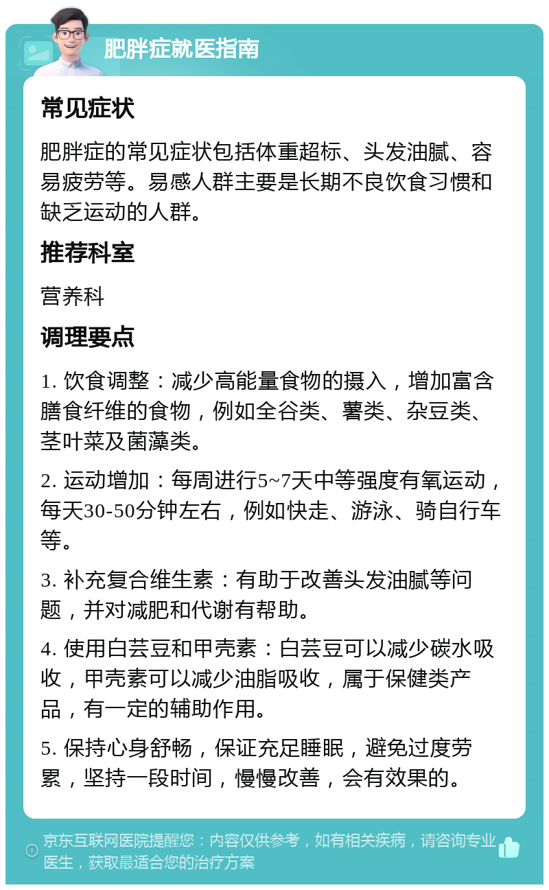 肥胖症就医指南 常见症状 肥胖症的常见症状包括体重超标、头发油腻、容易疲劳等。易感人群主要是长期不良饮食习惯和缺乏运动的人群。 推荐科室 营养科 调理要点 1. 饮食调整：减少高能量食物的摄入，增加富含膳食纤维的食物，例如全谷类、薯类、杂豆类、茎叶菜及菌藻类。 2. 运动增加：每周进行5~7天中等强度有氧运动，每天30-50分钟左右，例如快走、游泳、骑自行车等。 3. 补充复合维生素：有助于改善头发油腻等问题，并对减肥和代谢有帮助。 4. 使用白芸豆和甲壳素：白芸豆可以减少碳水吸收，甲壳素可以减少油脂吸收，属于保健类产品，有一定的辅助作用。 5. 保持心身舒畅，保证充足睡眠，避免过度劳累，坚持一段时间，慢慢改善，会有效果的。