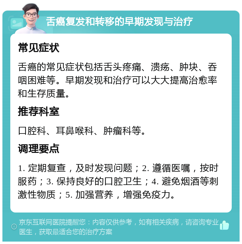 舌癌复发和转移的早期发现与治疗 常见症状 舌癌的常见症状包括舌头疼痛、溃疡、肿块、吞咽困难等。早期发现和治疗可以大大提高治愈率和生存质量。 推荐科室 口腔科、耳鼻喉科、肿瘤科等。 调理要点 1. 定期复查，及时发现问题；2. 遵循医嘱，按时服药；3. 保持良好的口腔卫生；4. 避免烟酒等刺激性物质；5. 加强营养，增强免疫力。