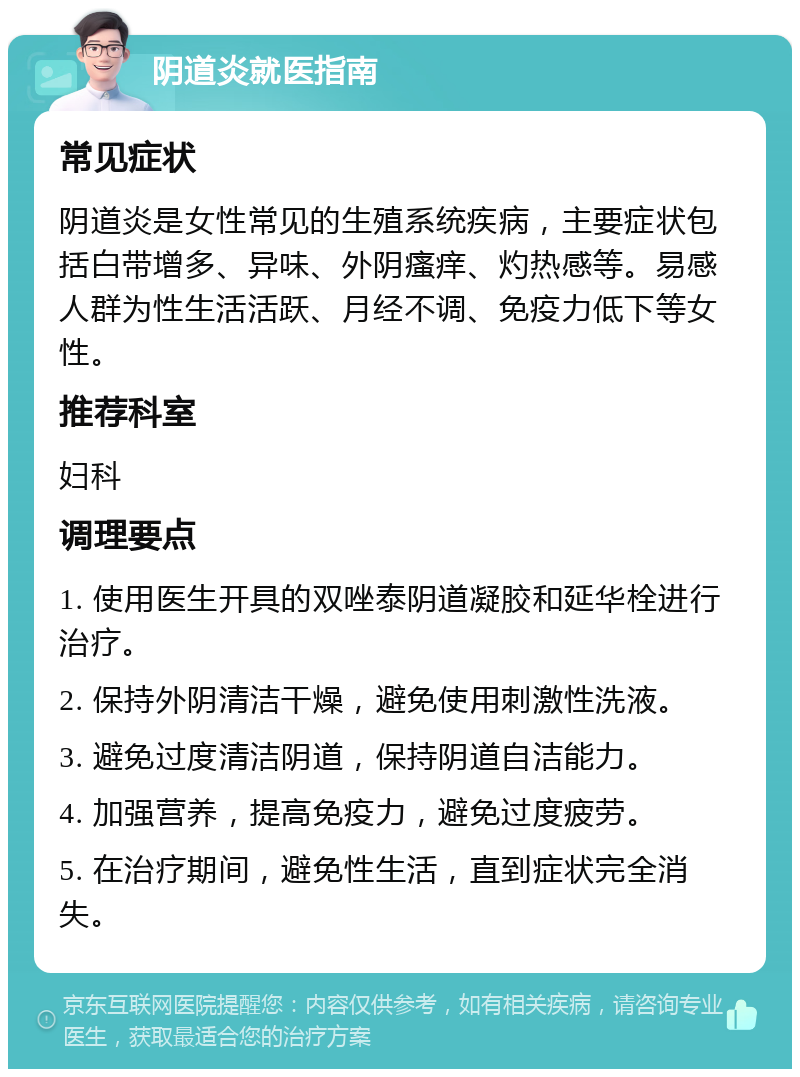 阴道炎就医指南 常见症状 阴道炎是女性常见的生殖系统疾病，主要症状包括白带增多、异味、外阴瘙痒、灼热感等。易感人群为性生活活跃、月经不调、免疫力低下等女性。 推荐科室 妇科 调理要点 1. 使用医生开具的双唑泰阴道凝胶和延华栓进行治疗。 2. 保持外阴清洁干燥，避免使用刺激性洗液。 3. 避免过度清洁阴道，保持阴道自洁能力。 4. 加强营养，提高免疫力，避免过度疲劳。 5. 在治疗期间，避免性生活，直到症状完全消失。