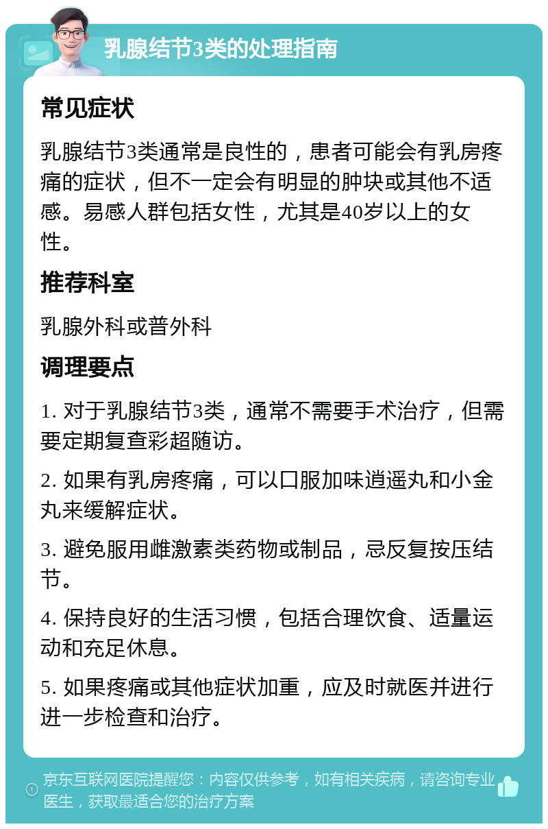 乳腺结节3类的处理指南 常见症状 乳腺结节3类通常是良性的，患者可能会有乳房疼痛的症状，但不一定会有明显的肿块或其他不适感。易感人群包括女性，尤其是40岁以上的女性。 推荐科室 乳腺外科或普外科 调理要点 1. 对于乳腺结节3类，通常不需要手术治疗，但需要定期复查彩超随访。 2. 如果有乳房疼痛，可以口服加味逍遥丸和小金丸来缓解症状。 3. 避免服用雌激素类药物或制品，忌反复按压结节。 4. 保持良好的生活习惯，包括合理饮食、适量运动和充足休息。 5. 如果疼痛或其他症状加重，应及时就医并进行进一步检查和治疗。