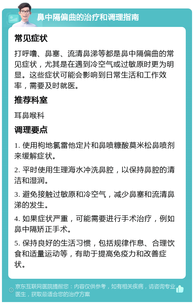 鼻中隔偏曲的治疗和调理指南 常见症状 打呼噜、鼻塞、流清鼻涕等都是鼻中隔偏曲的常见症状，尤其是在遇到冷空气或过敏原时更为明显。这些症状可能会影响到日常生活和工作效率，需要及时就医。 推荐科室 耳鼻喉科 调理要点 1. 使用枸地氯雷他定片和鼻喷糠酸莫米松鼻喷剂来缓解症状。 2. 平时使用生理海水冲洗鼻腔，以保持鼻腔的清洁和湿润。 3. 避免接触过敏原和冷空气，减少鼻塞和流清鼻涕的发生。 4. 如果症状严重，可能需要进行手术治疗，例如鼻中隔矫正手术。 5. 保持良好的生活习惯，包括规律作息、合理饮食和适量运动等，有助于提高免疫力和改善症状。