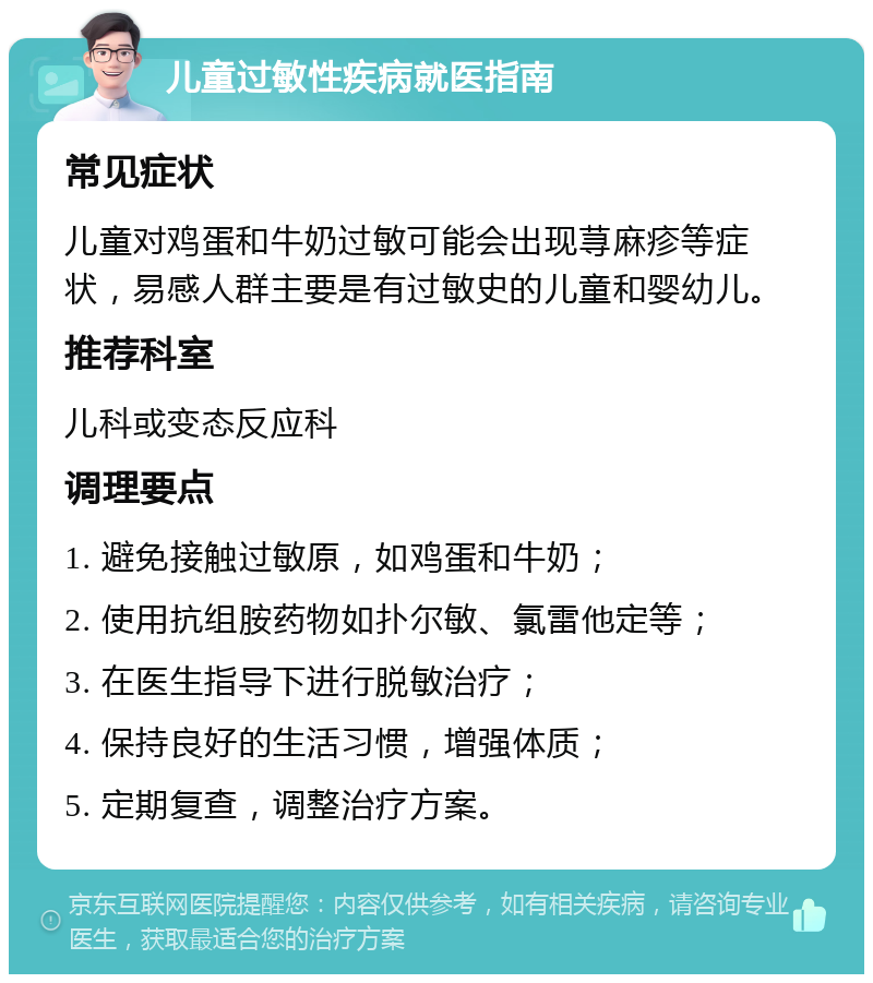 儿童过敏性疾病就医指南 常见症状 儿童对鸡蛋和牛奶过敏可能会出现荨麻疹等症状，易感人群主要是有过敏史的儿童和婴幼儿。 推荐科室 儿科或变态反应科 调理要点 1. 避免接触过敏原，如鸡蛋和牛奶； 2. 使用抗组胺药物如扑尔敏、氯雷他定等； 3. 在医生指导下进行脱敏治疗； 4. 保持良好的生活习惯，增强体质； 5. 定期复查，调整治疗方案。