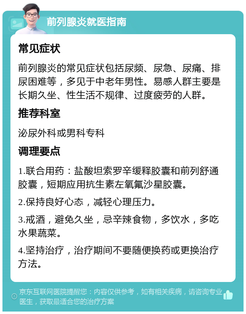 前列腺炎就医指南 常见症状 前列腺炎的常见症状包括尿频、尿急、尿痛、排尿困难等，多见于中老年男性。易感人群主要是长期久坐、性生活不规律、过度疲劳的人群。 推荐科室 泌尿外科或男科专科 调理要点 1.联合用药：盐酸坦索罗辛缓释胶囊和前列舒通胶囊，短期应用抗生素左氧氟沙星胶囊。 2.保持良好心态，减轻心理压力。 3.戒酒，避免久坐，忌辛辣食物，多饮水，多吃水果蔬菜。 4.坚持治疗，治疗期间不要随便换药或更换治疗方法。