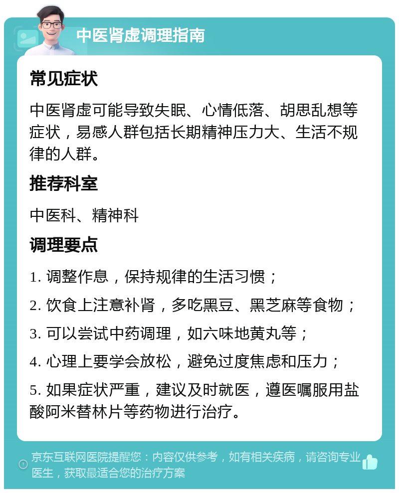 中医肾虚调理指南 常见症状 中医肾虚可能导致失眠、心情低落、胡思乱想等症状，易感人群包括长期精神压力大、生活不规律的人群。 推荐科室 中医科、精神科 调理要点 1. 调整作息，保持规律的生活习惯； 2. 饮食上注意补肾，多吃黑豆、黑芝麻等食物； 3. 可以尝试中药调理，如六味地黄丸等； 4. 心理上要学会放松，避免过度焦虑和压力； 5. 如果症状严重，建议及时就医，遵医嘱服用盐酸阿米替林片等药物进行治疗。