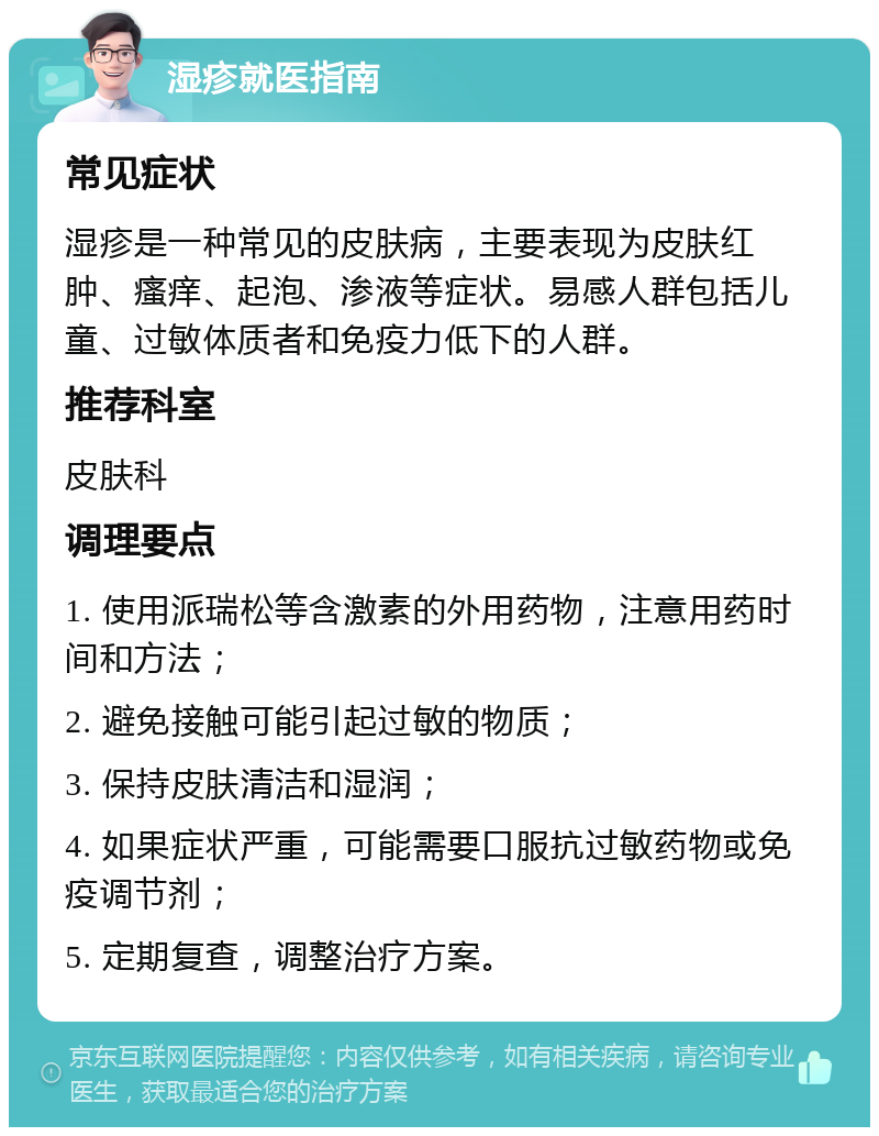 湿疹就医指南 常见症状 湿疹是一种常见的皮肤病，主要表现为皮肤红肿、瘙痒、起泡、渗液等症状。易感人群包括儿童、过敏体质者和免疫力低下的人群。 推荐科室 皮肤科 调理要点 1. 使用派瑞松等含激素的外用药物，注意用药时间和方法； 2. 避免接触可能引起过敏的物质； 3. 保持皮肤清洁和湿润； 4. 如果症状严重，可能需要口服抗过敏药物或免疫调节剂； 5. 定期复查，调整治疗方案。