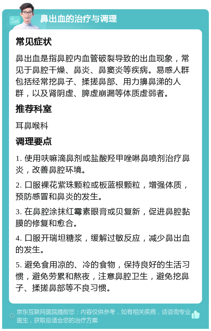 鼻出血的治疗与调理 常见症状 鼻出血是指鼻腔内血管破裂导致的出血现象，常见于鼻腔干燥、鼻炎、鼻窦炎等疾病。易感人群包括经常挖鼻子、揉搓鼻部、用力擤鼻涕的人群，以及肾阴虚、脾虚崩漏等体质虚弱者。 推荐科室 耳鼻喉科 调理要点 1. 使用呋嘛滴鼻剂或盐酸羟甲唑啉鼻喷剂治疗鼻炎，改善鼻腔环境。 2. 口服裸花紫珠颗粒或板蓝根颗粒，增强体质，预防感冒和鼻炎的发生。 3. 在鼻腔涂抹红霉素眼膏或贝复新，促进鼻腔黏膜的修复和愈合。 4. 口服开瑞坦糖浆，缓解过敏反应，减少鼻出血的发生。 5. 避免食用凉的、冷的食物，保持良好的生活习惯，避免劳累和熬夜，注意鼻腔卫生，避免挖鼻子、揉搓鼻部等不良习惯。