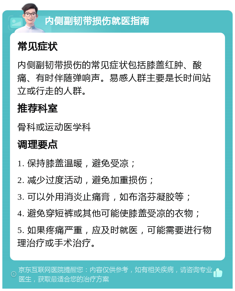 内侧副韧带损伤就医指南 常见症状 内侧副韧带损伤的常见症状包括膝盖红肿、酸痛、有时伴随弹响声。易感人群主要是长时间站立或行走的人群。 推荐科室 骨科或运动医学科 调理要点 1. 保持膝盖温暖，避免受凉； 2. 减少过度活动，避免加重损伤； 3. 可以外用消炎止痛膏，如布洛芬凝胶等； 4. 避免穿短裤或其他可能使膝盖受凉的衣物； 5. 如果疼痛严重，应及时就医，可能需要进行物理治疗或手术治疗。