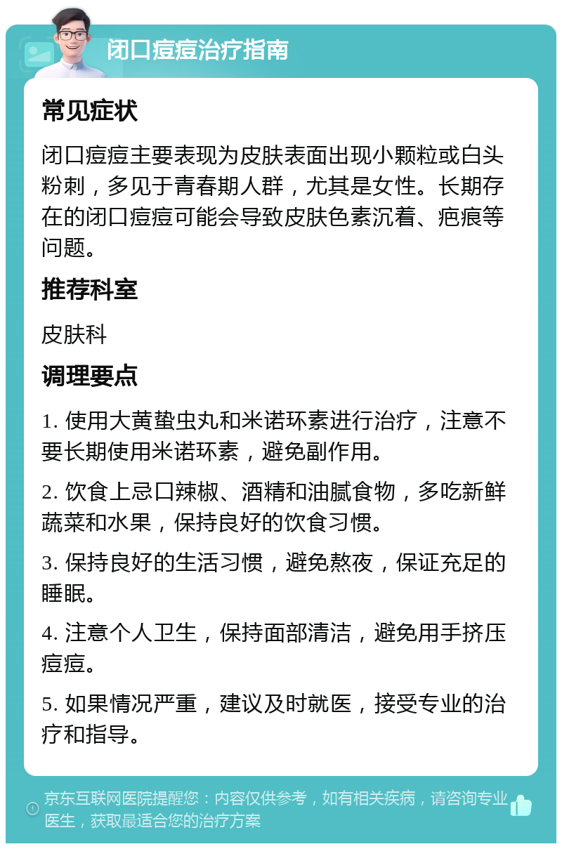 闭口痘痘治疗指南 常见症状 闭口痘痘主要表现为皮肤表面出现小颗粒或白头粉刺，多见于青春期人群，尤其是女性。长期存在的闭口痘痘可能会导致皮肤色素沉着、疤痕等问题。 推荐科室 皮肤科 调理要点 1. 使用大黄蛰虫丸和米诺环素进行治疗，注意不要长期使用米诺环素，避免副作用。 2. 饮食上忌口辣椒、酒精和油腻食物，多吃新鲜蔬菜和水果，保持良好的饮食习惯。 3. 保持良好的生活习惯，避免熬夜，保证充足的睡眠。 4. 注意个人卫生，保持面部清洁，避免用手挤压痘痘。 5. 如果情况严重，建议及时就医，接受专业的治疗和指导。