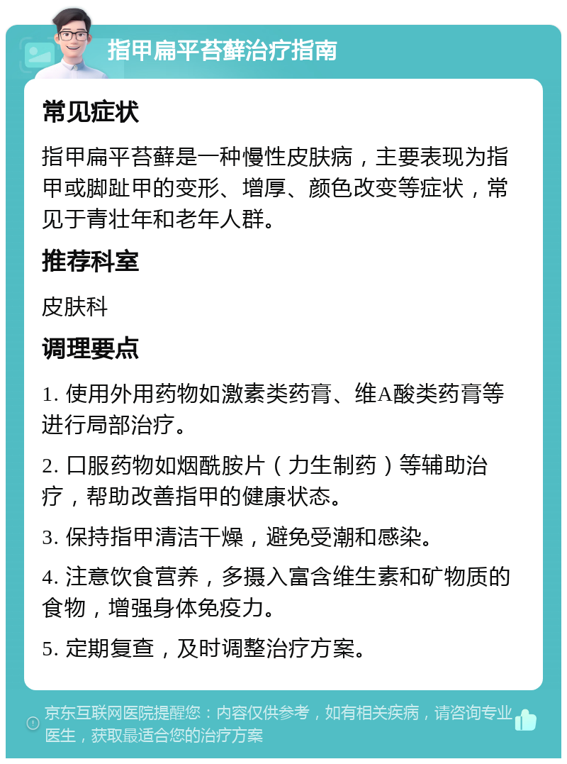 指甲扁平苔藓治疗指南 常见症状 指甲扁平苔藓是一种慢性皮肤病，主要表现为指甲或脚趾甲的变形、增厚、颜色改变等症状，常见于青壮年和老年人群。 推荐科室 皮肤科 调理要点 1. 使用外用药物如激素类药膏、维A酸类药膏等进行局部治疗。 2. 口服药物如烟酰胺片（力生制药）等辅助治疗，帮助改善指甲的健康状态。 3. 保持指甲清洁干燥，避免受潮和感染。 4. 注意饮食营养，多摄入富含维生素和矿物质的食物，增强身体免疫力。 5. 定期复查，及时调整治疗方案。