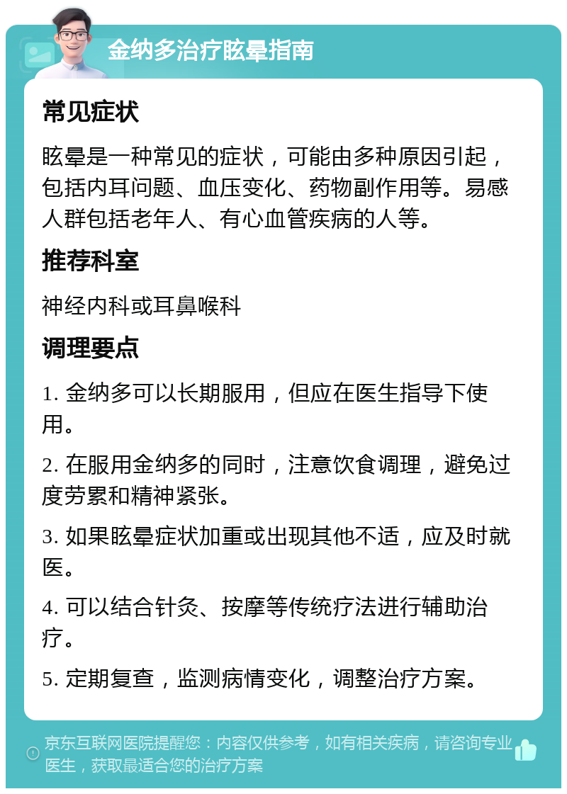 金纳多治疗眩晕指南 常见症状 眩晕是一种常见的症状，可能由多种原因引起，包括内耳问题、血压变化、药物副作用等。易感人群包括老年人、有心血管疾病的人等。 推荐科室 神经内科或耳鼻喉科 调理要点 1. 金纳多可以长期服用，但应在医生指导下使用。 2. 在服用金纳多的同时，注意饮食调理，避免过度劳累和精神紧张。 3. 如果眩晕症状加重或出现其他不适，应及时就医。 4. 可以结合针灸、按摩等传统疗法进行辅助治疗。 5. 定期复查，监测病情变化，调整治疗方案。