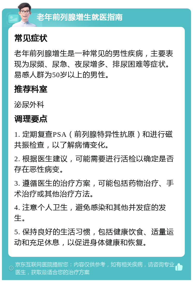 老年前列腺增生就医指南 常见症状 老年前列腺增生是一种常见的男性疾病，主要表现为尿频、尿急、夜尿增多、排尿困难等症状。易感人群为50岁以上的男性。 推荐科室 泌尿外科 调理要点 1. 定期复查PSA（前列腺特异性抗原）和进行磁共振检查，以了解病情变化。 2. 根据医生建议，可能需要进行活检以确定是否存在恶性病变。 3. 遵循医生的治疗方案，可能包括药物治疗、手术治疗或其他治疗方法。 4. 注意个人卫生，避免感染和其他并发症的发生。 5. 保持良好的生活习惯，包括健康饮食、适量运动和充足休息，以促进身体健康和恢复。