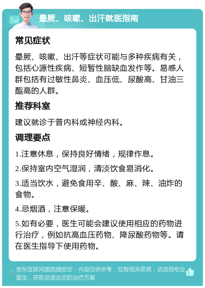 晕厥、咳嗽、出汗就医指南 常见症状 晕厥、咳嗽、出汗等症状可能与多种疾病有关，包括心源性疾病、短暂性脑缺血发作等。易感人群包括有过敏性鼻炎、血压低、尿酸高、甘油三酯高的人群。 推荐科室 建议就诊于普内科或神经内科。 调理要点 1.注意休息，保持良好情绪，规律作息。 2.保持室内空气湿润，清淡饮食易消化。 3.适当饮水，避免食用辛、酸、麻、辣、油炸的食物。 4.忌烟酒，注意保暖。 5.如有必要，医生可能会建议使用相应的药物进行治疗，例如抗高血压药物、降尿酸药物等。请在医生指导下使用药物。