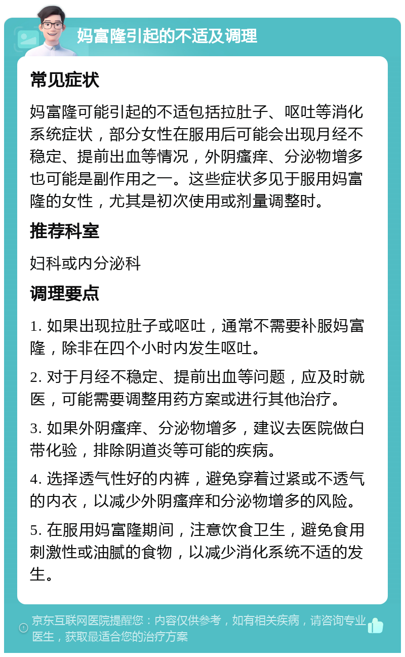 妈富隆引起的不适及调理 常见症状 妈富隆可能引起的不适包括拉肚子、呕吐等消化系统症状，部分女性在服用后可能会出现月经不稳定、提前出血等情况，外阴瘙痒、分泌物增多也可能是副作用之一。这些症状多见于服用妈富隆的女性，尤其是初次使用或剂量调整时。 推荐科室 妇科或内分泌科 调理要点 1. 如果出现拉肚子或呕吐，通常不需要补服妈富隆，除非在四个小时内发生呕吐。 2. 对于月经不稳定、提前出血等问题，应及时就医，可能需要调整用药方案或进行其他治疗。 3. 如果外阴瘙痒、分泌物增多，建议去医院做白带化验，排除阴道炎等可能的疾病。 4. 选择透气性好的内裤，避免穿着过紧或不透气的内衣，以减少外阴瘙痒和分泌物增多的风险。 5. 在服用妈富隆期间，注意饮食卫生，避免食用刺激性或油腻的食物，以减少消化系统不适的发生。