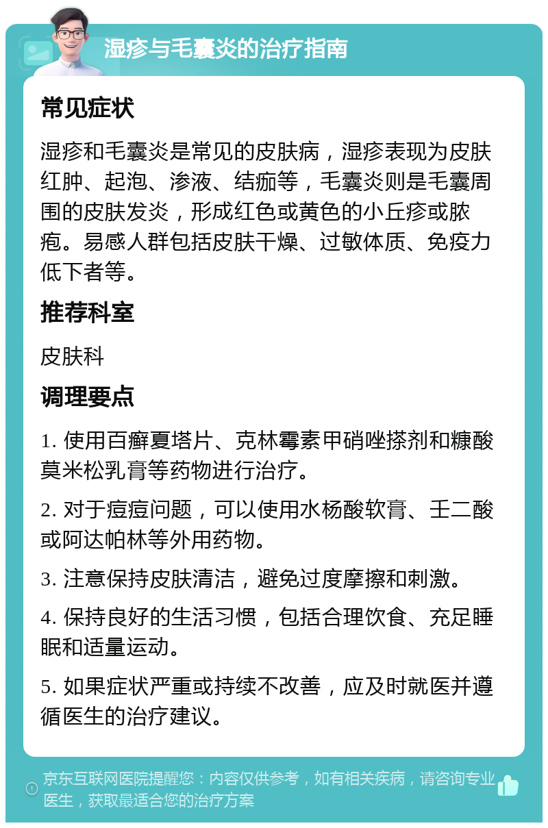 湿疹与毛囊炎的治疗指南 常见症状 湿疹和毛囊炎是常见的皮肤病，湿疹表现为皮肤红肿、起泡、渗液、结痂等，毛囊炎则是毛囊周围的皮肤发炎，形成红色或黄色的小丘疹或脓疱。易感人群包括皮肤干燥、过敏体质、免疫力低下者等。 推荐科室 皮肤科 调理要点 1. 使用百癣夏塔片、克林霉素甲硝唑搽剂和糠酸莫米松乳膏等药物进行治疗。 2. 对于痘痘问题，可以使用水杨酸软膏、壬二酸或阿达帕林等外用药物。 3. 注意保持皮肤清洁，避免过度摩擦和刺激。 4. 保持良好的生活习惯，包括合理饮食、充足睡眠和适量运动。 5. 如果症状严重或持续不改善，应及时就医并遵循医生的治疗建议。