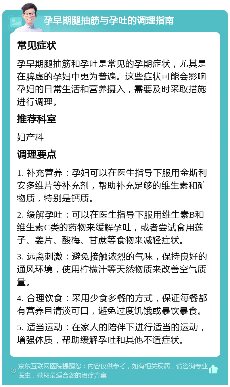 孕早期腿抽筋与孕吐的调理指南 常见症状 孕早期腿抽筋和孕吐是常见的孕期症状，尤其是在脾虚的孕妇中更为普遍。这些症状可能会影响孕妇的日常生活和营养摄入，需要及时采取措施进行调理。 推荐科室 妇产科 调理要点 1. 补充营养：孕妇可以在医生指导下服用金斯利安多维片等补充剂，帮助补充足够的维生素和矿物质，特别是钙质。 2. 缓解孕吐：可以在医生指导下服用维生素B和维生素C类的药物来缓解孕吐，或者尝试食用莲子、姜片、酸梅、甘蔗等食物来减轻症状。 3. 远离刺激：避免接触浓烈的气味，保持良好的通风环境，使用柠檬汁等天然物质来改善空气质量。 4. 合理饮食：采用少食多餐的方式，保证每餐都有营养且清淡可口，避免过度饥饿或暴饮暴食。 5. 适当运动：在家人的陪伴下进行适当的运动，增强体质，帮助缓解孕吐和其他不适症状。