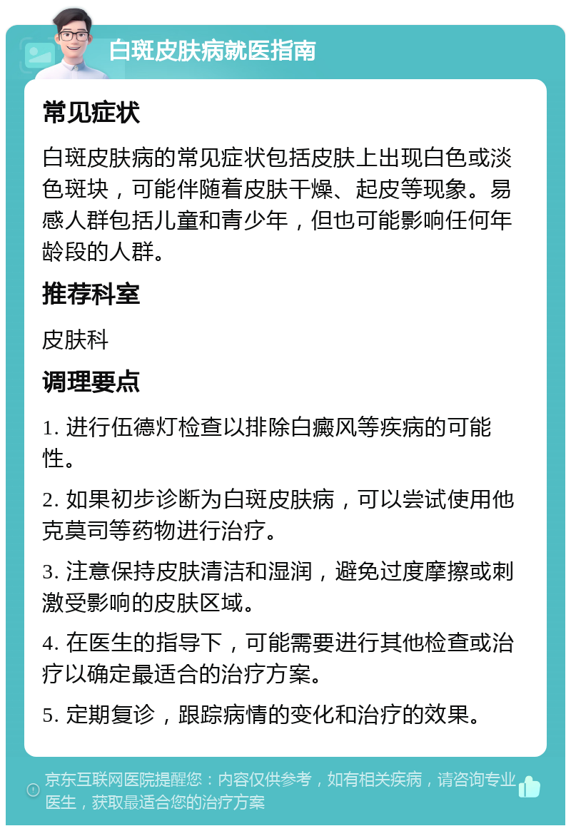 白斑皮肤病就医指南 常见症状 白斑皮肤病的常见症状包括皮肤上出现白色或淡色斑块，可能伴随着皮肤干燥、起皮等现象。易感人群包括儿童和青少年，但也可能影响任何年龄段的人群。 推荐科室 皮肤科 调理要点 1. 进行伍德灯检查以排除白癜风等疾病的可能性。 2. 如果初步诊断为白斑皮肤病，可以尝试使用他克莫司等药物进行治疗。 3. 注意保持皮肤清洁和湿润，避免过度摩擦或刺激受影响的皮肤区域。 4. 在医生的指导下，可能需要进行其他检查或治疗以确定最适合的治疗方案。 5. 定期复诊，跟踪病情的变化和治疗的效果。