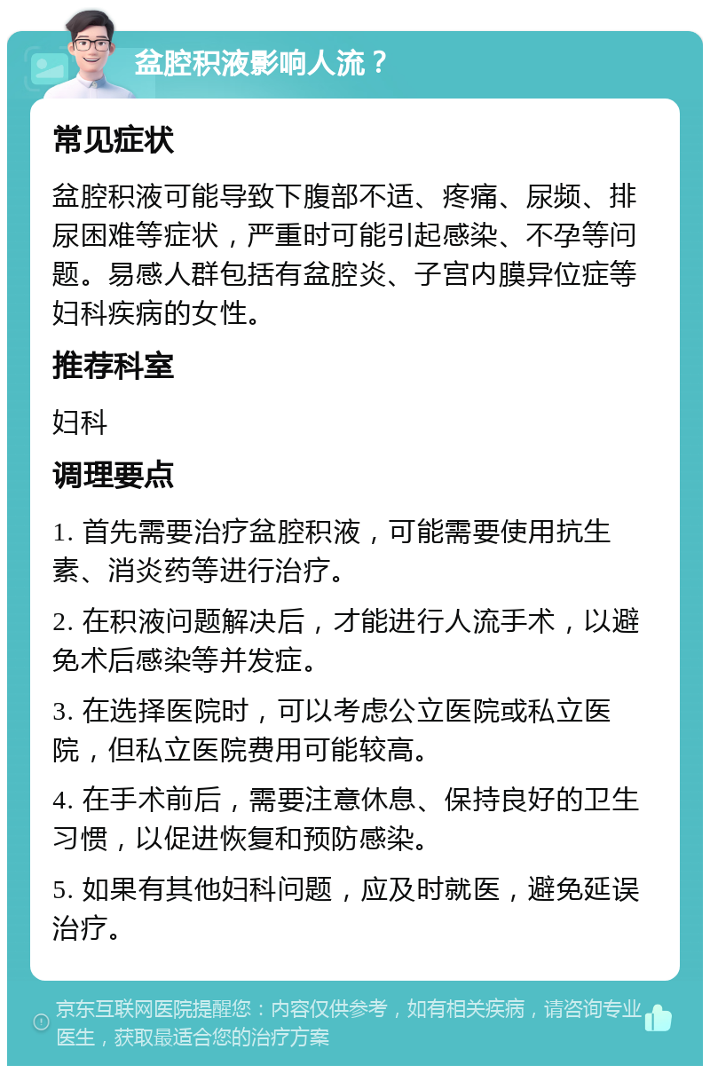 盆腔积液影响人流？ 常见症状 盆腔积液可能导致下腹部不适、疼痛、尿频、排尿困难等症状，严重时可能引起感染、不孕等问题。易感人群包括有盆腔炎、子宫内膜异位症等妇科疾病的女性。 推荐科室 妇科 调理要点 1. 首先需要治疗盆腔积液，可能需要使用抗生素、消炎药等进行治疗。 2. 在积液问题解决后，才能进行人流手术，以避免术后感染等并发症。 3. 在选择医院时，可以考虑公立医院或私立医院，但私立医院费用可能较高。 4. 在手术前后，需要注意休息、保持良好的卫生习惯，以促进恢复和预防感染。 5. 如果有其他妇科问题，应及时就医，避免延误治疗。