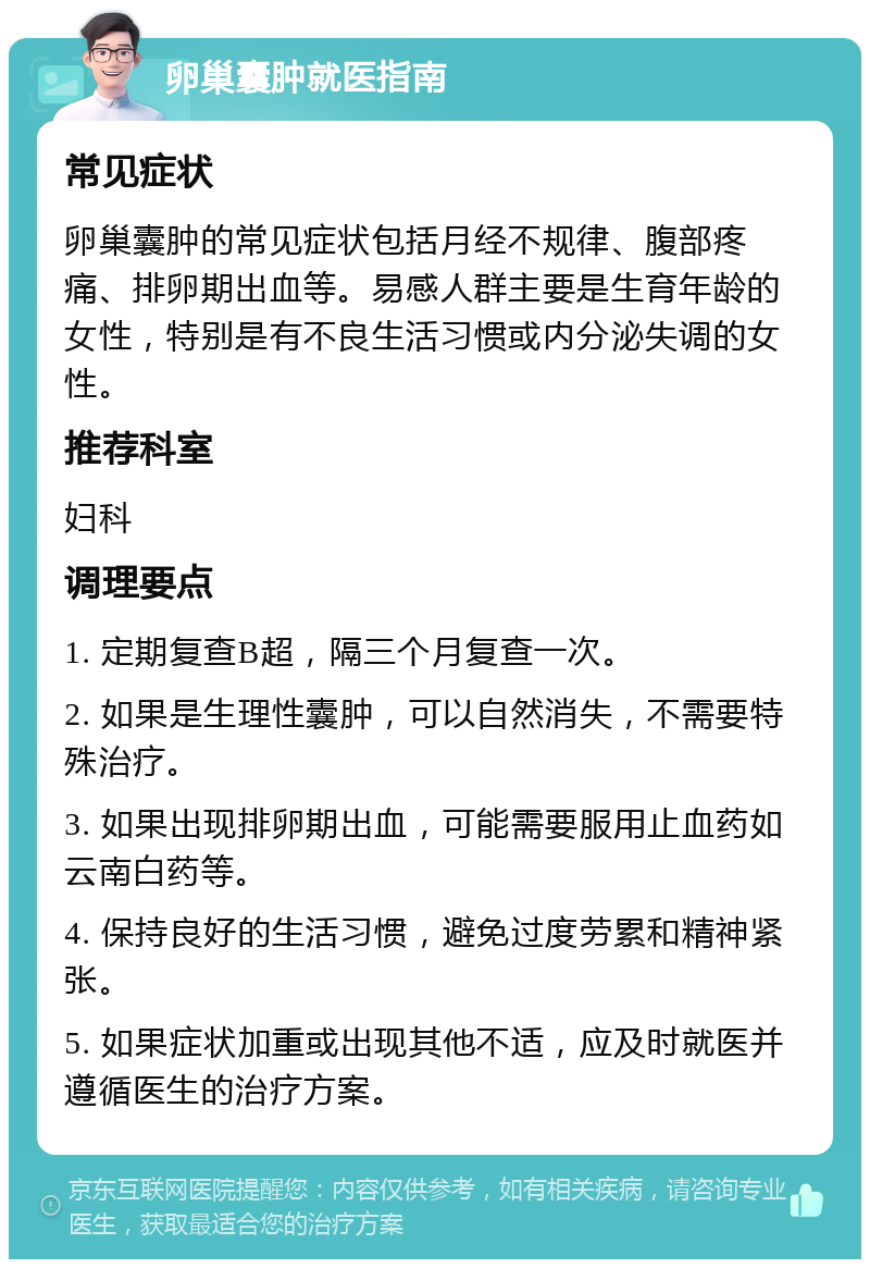 卵巢囊肿就医指南 常见症状 卵巢囊肿的常见症状包括月经不规律、腹部疼痛、排卵期出血等。易感人群主要是生育年龄的女性，特别是有不良生活习惯或内分泌失调的女性。 推荐科室 妇科 调理要点 1. 定期复查B超，隔三个月复查一次。 2. 如果是生理性囊肿，可以自然消失，不需要特殊治疗。 3. 如果出现排卵期出血，可能需要服用止血药如云南白药等。 4. 保持良好的生活习惯，避免过度劳累和精神紧张。 5. 如果症状加重或出现其他不适，应及时就医并遵循医生的治疗方案。