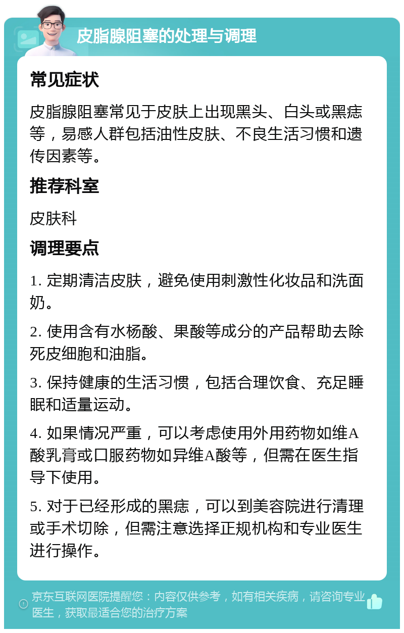 皮脂腺阻塞的处理与调理 常见症状 皮脂腺阻塞常见于皮肤上出现黑头、白头或黑痣等，易感人群包括油性皮肤、不良生活习惯和遗传因素等。 推荐科室 皮肤科 调理要点 1. 定期清洁皮肤，避免使用刺激性化妆品和洗面奶。 2. 使用含有水杨酸、果酸等成分的产品帮助去除死皮细胞和油脂。 3. 保持健康的生活习惯，包括合理饮食、充足睡眠和适量运动。 4. 如果情况严重，可以考虑使用外用药物如维A酸乳膏或口服药物如异维A酸等，但需在医生指导下使用。 5. 对于已经形成的黑痣，可以到美容院进行清理或手术切除，但需注意选择正规机构和专业医生进行操作。