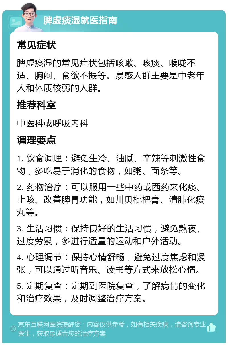 脾虚痰湿就医指南 常见症状 脾虚痰湿的常见症状包括咳嗽、咳痰、喉咙不适、胸闷、食欲不振等。易感人群主要是中老年人和体质较弱的人群。 推荐科室 中医科或呼吸内科 调理要点 1. 饮食调理：避免生冷、油腻、辛辣等刺激性食物，多吃易于消化的食物，如粥、面条等。 2. 药物治疗：可以服用一些中药或西药来化痰、止咳、改善脾胃功能，如川贝枇杷膏、清肺化痰丸等。 3. 生活习惯：保持良好的生活习惯，避免熬夜、过度劳累，多进行适量的运动和户外活动。 4. 心理调节：保持心情舒畅，避免过度焦虑和紧张，可以通过听音乐、读书等方式来放松心情。 5. 定期复查：定期到医院复查，了解病情的变化和治疗效果，及时调整治疗方案。