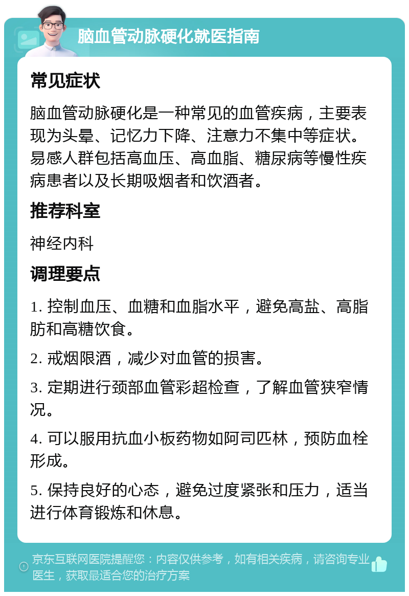 脑血管动脉硬化就医指南 常见症状 脑血管动脉硬化是一种常见的血管疾病，主要表现为头晕、记忆力下降、注意力不集中等症状。易感人群包括高血压、高血脂、糖尿病等慢性疾病患者以及长期吸烟者和饮酒者。 推荐科室 神经内科 调理要点 1. 控制血压、血糖和血脂水平，避免高盐、高脂肪和高糖饮食。 2. 戒烟限酒，减少对血管的损害。 3. 定期进行颈部血管彩超检查，了解血管狭窄情况。 4. 可以服用抗血小板药物如阿司匹林，预防血栓形成。 5. 保持良好的心态，避免过度紧张和压力，适当进行体育锻炼和休息。