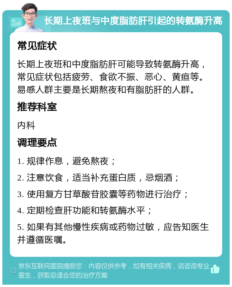 长期上夜班与中度脂肪肝引起的转氨酶升高 常见症状 长期上夜班和中度脂肪肝可能导致转氨酶升高，常见症状包括疲劳、食欲不振、恶心、黄疸等。易感人群主要是长期熬夜和有脂肪肝的人群。 推荐科室 内科 调理要点 1. 规律作息，避免熬夜； 2. 注意饮食，适当补充蛋白质，忌烟酒； 3. 使用复方甘草酸苷胶囊等药物进行治疗； 4. 定期检查肝功能和转氨酶水平； 5. 如果有其他慢性疾病或药物过敏，应告知医生并遵循医嘱。