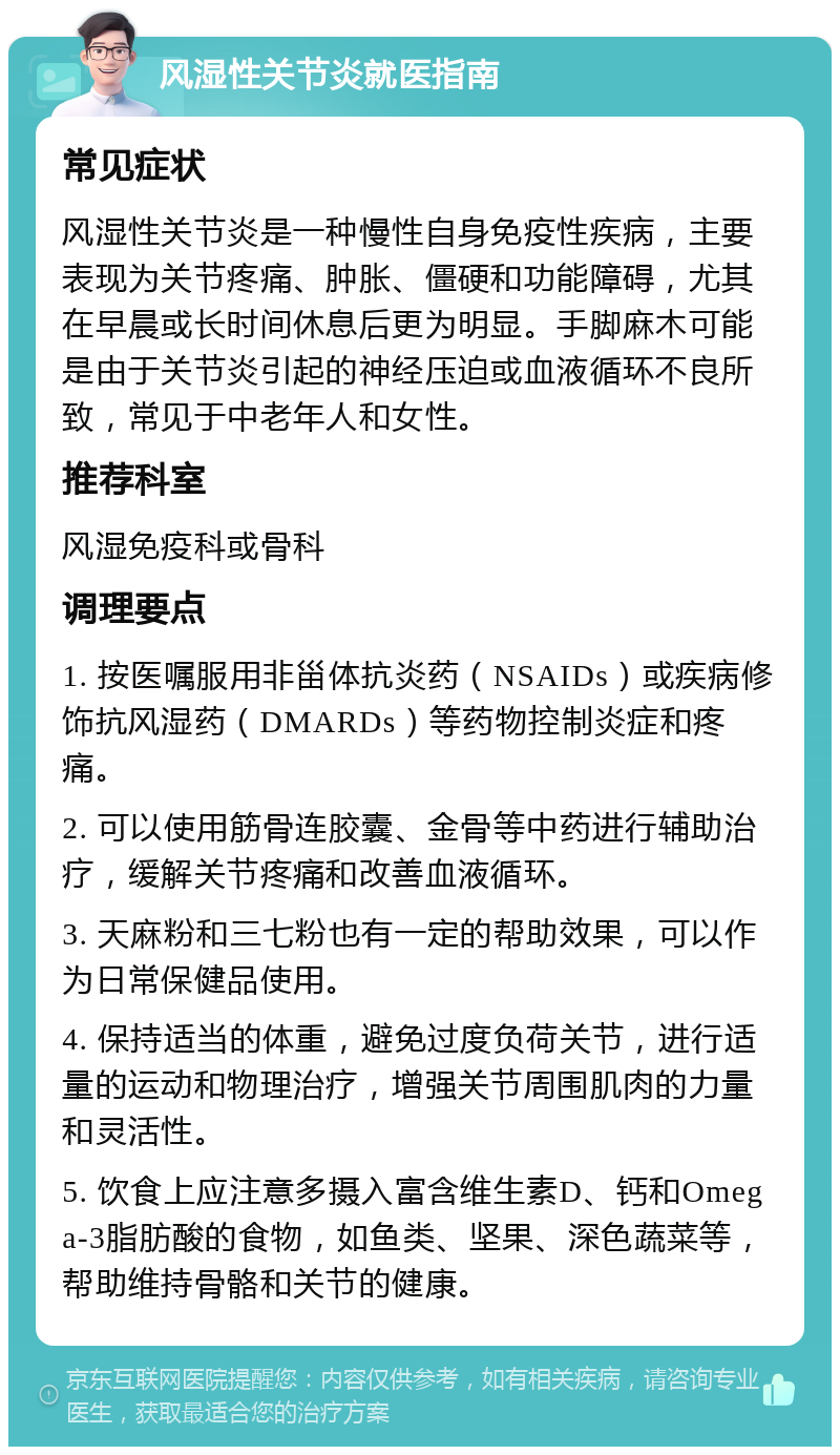 风湿性关节炎就医指南 常见症状 风湿性关节炎是一种慢性自身免疫性疾病，主要表现为关节疼痛、肿胀、僵硬和功能障碍，尤其在早晨或长时间休息后更为明显。手脚麻木可能是由于关节炎引起的神经压迫或血液循环不良所致，常见于中老年人和女性。 推荐科室 风湿免疫科或骨科 调理要点 1. 按医嘱服用非甾体抗炎药（NSAIDs）或疾病修饰抗风湿药（DMARDs）等药物控制炎症和疼痛。 2. 可以使用筋骨连胶囊、金骨等中药进行辅助治疗，缓解关节疼痛和改善血液循环。 3. 天麻粉和三七粉也有一定的帮助效果，可以作为日常保健品使用。 4. 保持适当的体重，避免过度负荷关节，进行适量的运动和物理治疗，增强关节周围肌肉的力量和灵活性。 5. 饮食上应注意多摄入富含维生素D、钙和Omega-3脂肪酸的食物，如鱼类、坚果、深色蔬菜等，帮助维持骨骼和关节的健康。